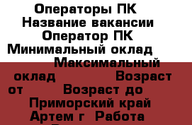 Операторы ПК. › Название вакансии ­ Оператор ПК › Минимальный оклад ­ 32 000 › Максимальный оклад ­ 40 000 › Возраст от ­ 18 › Возраст до ­ 60 - Приморский край, Артем г. Работа » Вакансии   . Приморский край,Артем г.